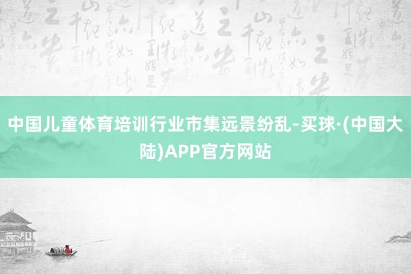 中国儿童体育培训行业市集远景纷乱-买球·(中国大陆)APP官方网站