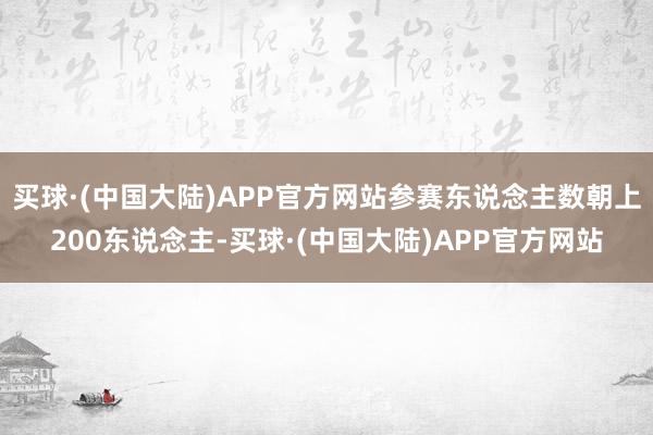 买球·(中国大陆)APP官方网站参赛东说念主数朝上200东说念主-买球·(中国大陆)APP官方网站