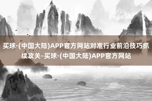 买球·(中国大陆)APP官方网站对准行业前沿技巧抓续攻关-买球·(中国大陆)APP官方网站