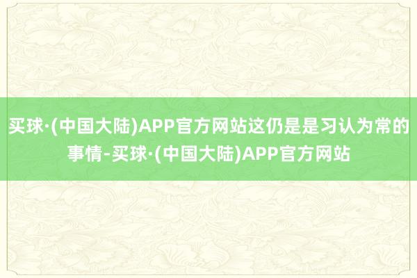 买球·(中国大陆)APP官方网站这仍是是习认为常的事情-买球·(中国大陆)APP官方网站