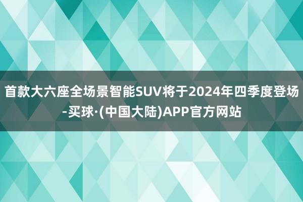 首款大六座全场景智能SUV将于2024年四季度登场-买球·(中国大陆)APP官方网站