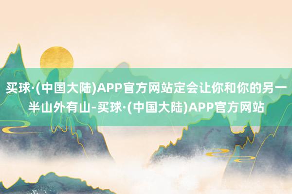 买球·(中国大陆)APP官方网站定会让你和你的另一半山外有山-买球·(中国大陆)APP官方网站