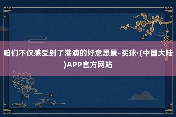 咱们不仅感受到了港澳的好意思景-买球·(中国大陆)APP官方网站