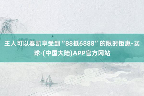 王人可以奏凯享受到“88抵6888”的限时钜惠-买球·(中国大陆)APP官方网站