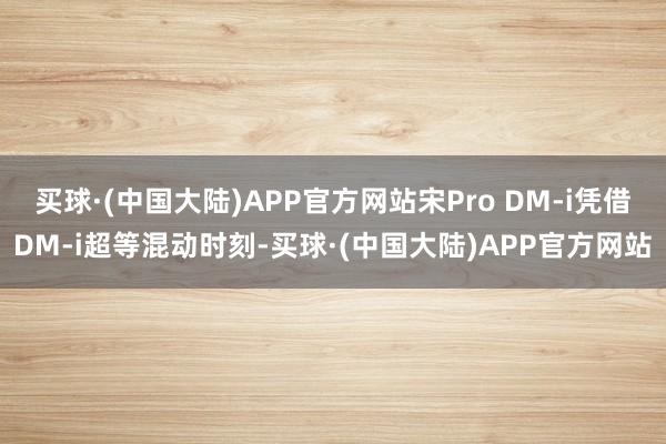 买球·(中国大陆)APP官方网站宋Pro DM-i凭借DM-i超等混动时刻-买球·(中国大陆)APP官方网站