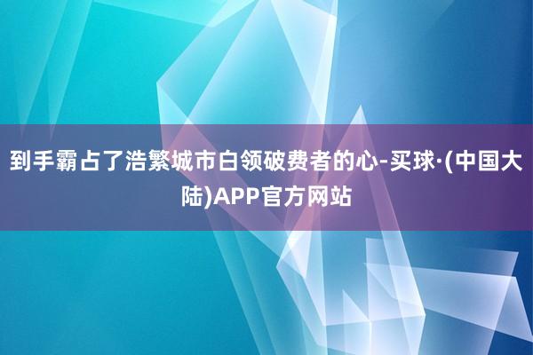 到手霸占了浩繁城市白领破费者的心-买球·(中国大陆)APP官方网站