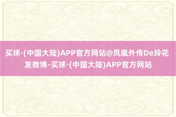 买球·(中国大陆)APP官方网站@凤凰外传De玲花 发微博-买球·(中国大陆)APP官方网站