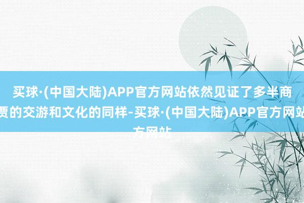 买球·(中国大陆)APP官方网站依然见证了多半商贾的交游和文化的同样-买球·(中国大陆)APP官方网站