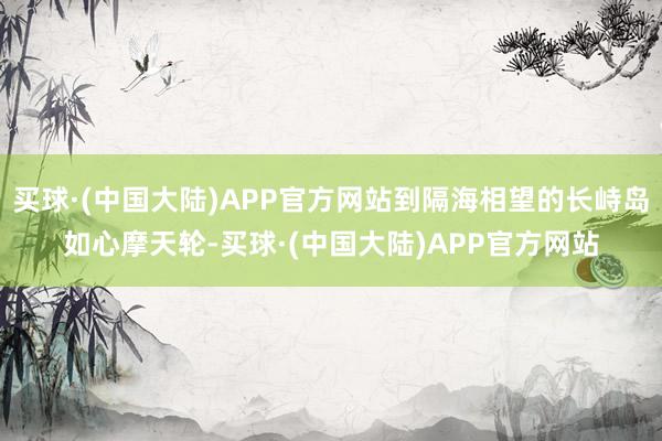 买球·(中国大陆)APP官方网站到隔海相望的长峙岛如心摩天轮-买球·(中国大陆)APP官方网站