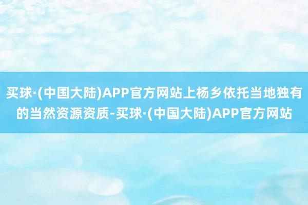 买球·(中国大陆)APP官方网站上杨乡依托当地独有的当然资源资质-买球·(中国大陆)APP官方网站