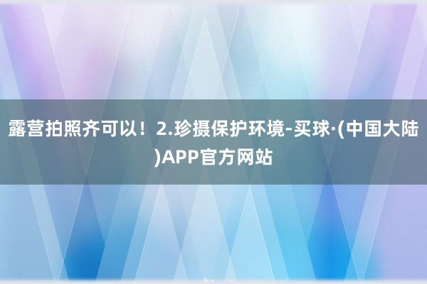 露营拍照齐可以！2.珍摄保护环境-买球·(中国大陆)APP官方网站