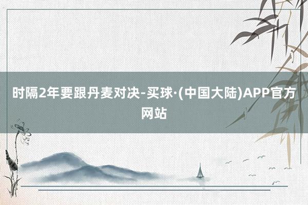 时隔2年要跟丹麦对决-买球·(中国大陆)APP官方网站