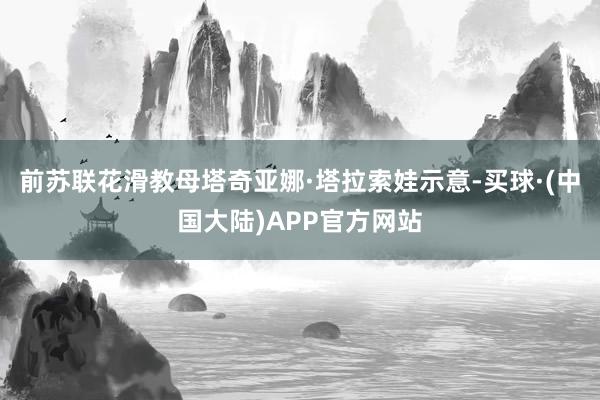 前苏联花滑教母塔奇亚娜·塔拉索娃示意-买球·(中国大陆)APP官方网站