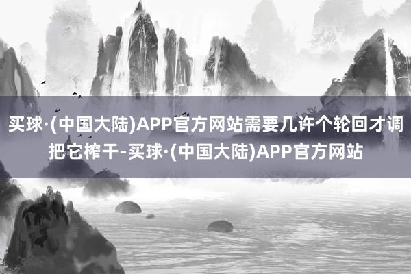 买球·(中国大陆)APP官方网站需要几许个轮回才调把它榨干-买球·(中国大陆)APP官方网站