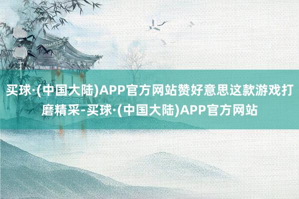 买球·(中国大陆)APP官方网站赞好意思这款游戏打磨精采-买球·(中国大陆)APP官方网站