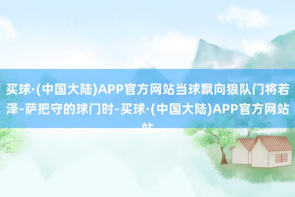 买球·(中国大陆)APP官方网站当球飘向狼队门将若泽-萨把守的球门时-买球·(中国大陆)APP官方网站