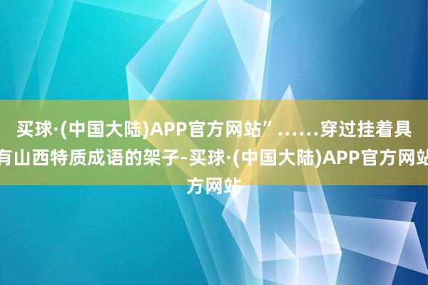 买球·(中国大陆)APP官方网站”……穿过挂着具有山西特质成语的架子-买球·(中国大陆)APP官方网站