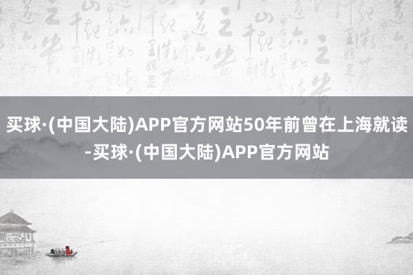 买球·(中国大陆)APP官方网站50年前曾在上海就读-买球·(中国大陆)APP官方网站