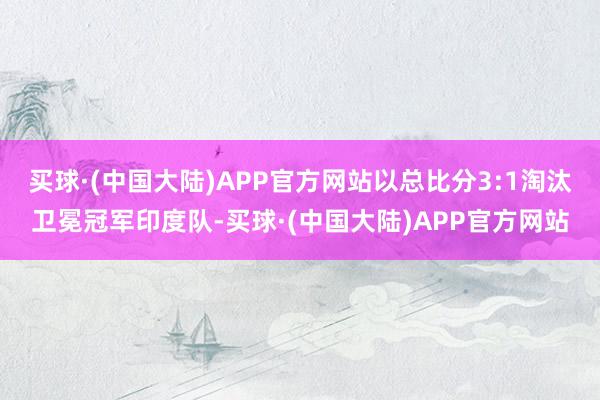 买球·(中国大陆)APP官方网站以总比分3:1淘汰卫冕冠军印度队-买球·(中国大陆)APP官方网站