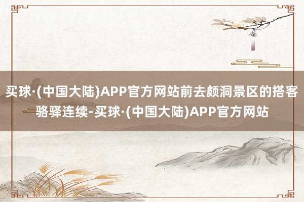 买球·(中国大陆)APP官方网站前去颇洞景区的搭客骆驿连续-买球·(中国大陆)APP官方网站