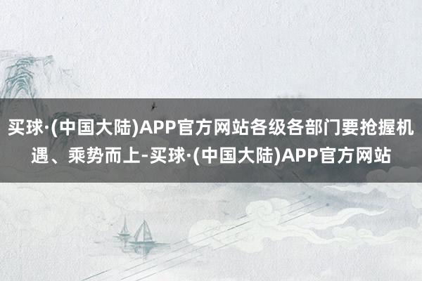 买球·(中国大陆)APP官方网站各级各部门要抢握机遇、乘势而上-买球·(中国大陆)APP官方网站