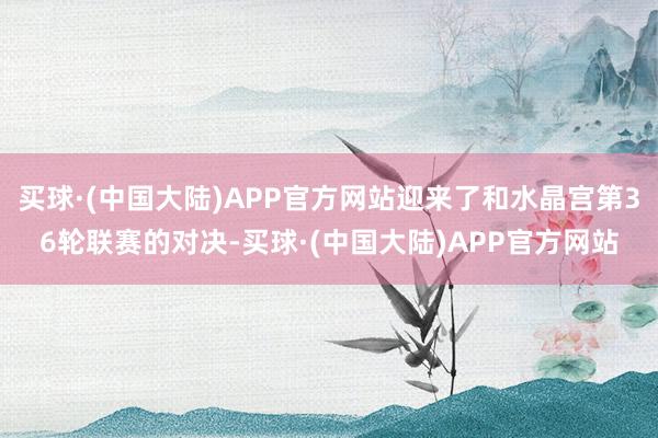 买球·(中国大陆)APP官方网站迎来了和水晶宫第36轮联赛的对决-买球·(中国大陆)APP官方网站