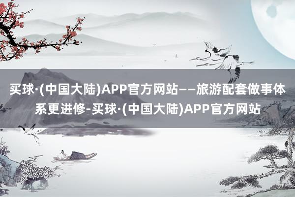 买球·(中国大陆)APP官方网站——旅游配套做事体系更进修-买球·(中国大陆)APP官方网站