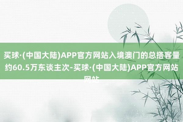 买球·(中国大陆)APP官方网站入境澳门的总搭客量约60.5万东谈主次-买球·(中国大陆)APP官方网站