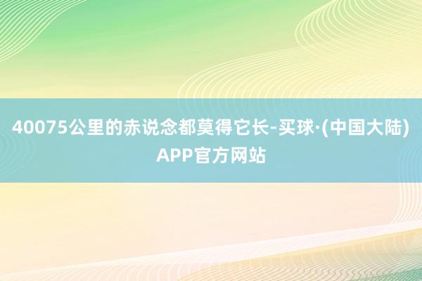 40075公里的赤说念都莫得它长-买球·(中国大陆)APP官方网站