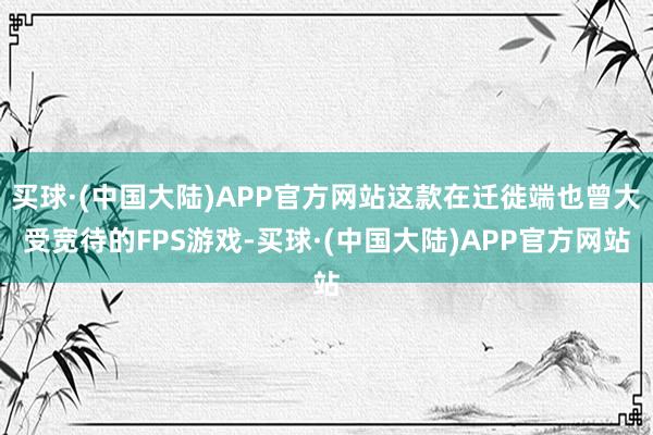 买球·(中国大陆)APP官方网站这款在迁徙端也曾大受宽待的FPS游戏-买球·(中国大陆)APP官方网站