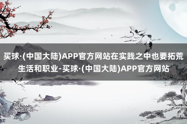 买球·(中国大陆)APP官方网站在实践之中也要拓荒生活和职业-买球·(中国大陆)APP官方网站