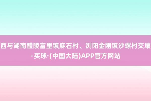 西与湖南醴陵富里镇麻石村、浏阳金刚镇沙螺村交壤-买球·(中国大陆)APP官方网站