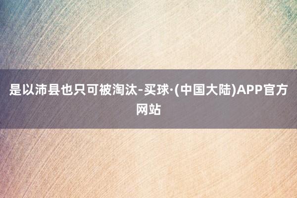 是以沛县也只可被淘汰-买球·(中国大陆)APP官方网站