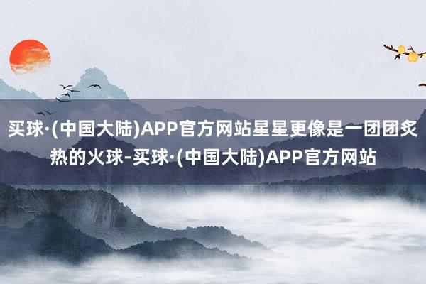 买球·(中国大陆)APP官方网站星星更像是一团团炙热的火球-买球·(中国大陆)APP官方网站