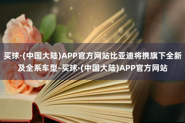 买球·(中国大陆)APP官方网站比亚迪将携旗下全新及全系车型-买球·(中国大陆)APP官方网站