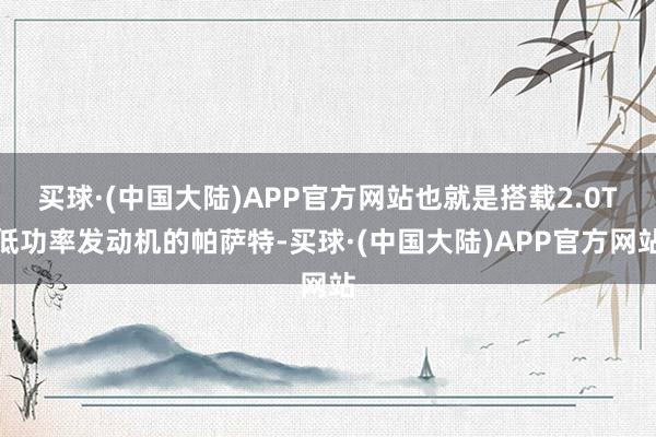 买球·(中国大陆)APP官方网站也就是搭载2.0T低功率发动机的帕萨特-买球·(中国大陆)APP官方网站