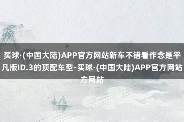 买球·(中国大陆)APP官方网站新车不错看作念是平凡版ID.3的顶配车型-买球·(中国大陆)APP官方网站