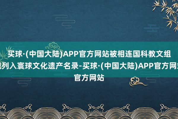 买球·(中国大陆)APP官方网站被相连国科教文组织列入寰球文化遗产名录-买球·(中国大陆)APP官方网站