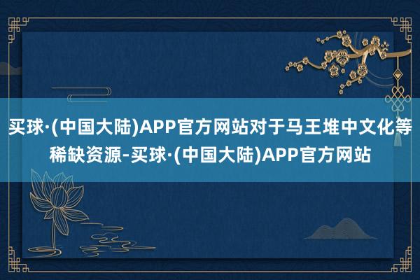 买球·(中国大陆)APP官方网站对于马王堆中文化等稀缺资源-买球·(中国大陆)APP官方网站