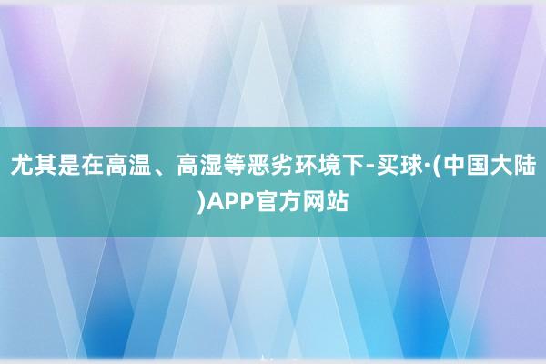 尤其是在高温、高湿等恶劣环境下-买球·(中国大陆)APP官方网站