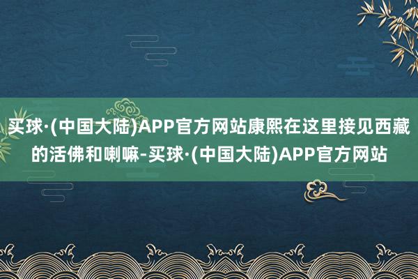 买球·(中国大陆)APP官方网站康熙在这里接见西藏的活佛和喇嘛-买球·(中国大陆)APP官方网站