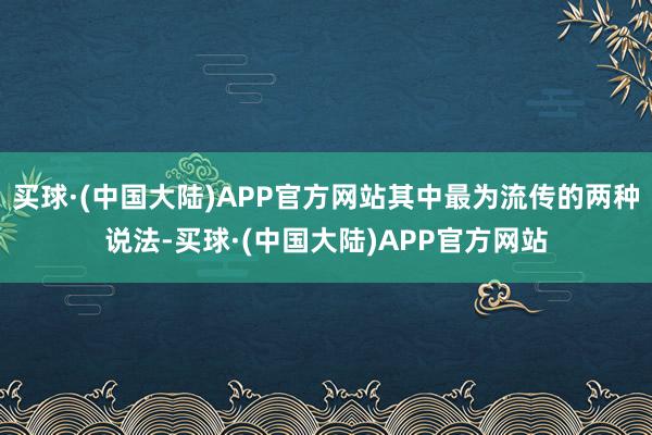 买球·(中国大陆)APP官方网站其中最为流传的两种说法-买球·(中国大陆)APP官方网站