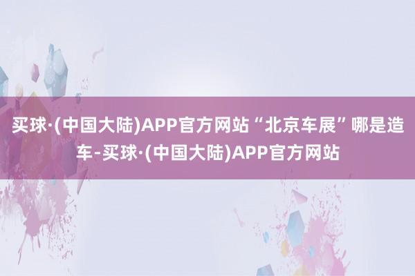 买球·(中国大陆)APP官方网站“北京车展”哪是造车-买球·(中国大陆)APP官方网站