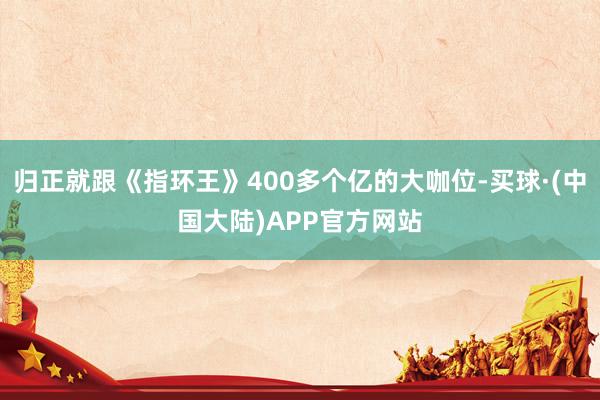 归正就跟《指环王》400多个亿的大咖位-买球·(中国大陆)APP官方网站