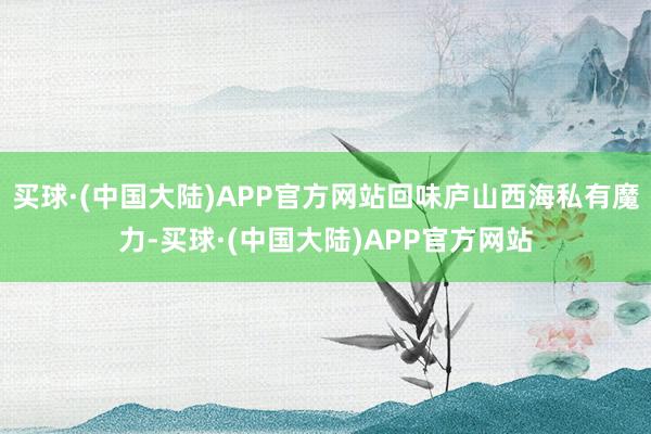 买球·(中国大陆)APP官方网站回味庐山西海私有魔力-买球·(中国大陆)APP官方网站