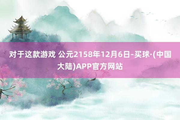 对于这款游戏 公元2158年12月6日-买球·(中国大陆)APP官方网站