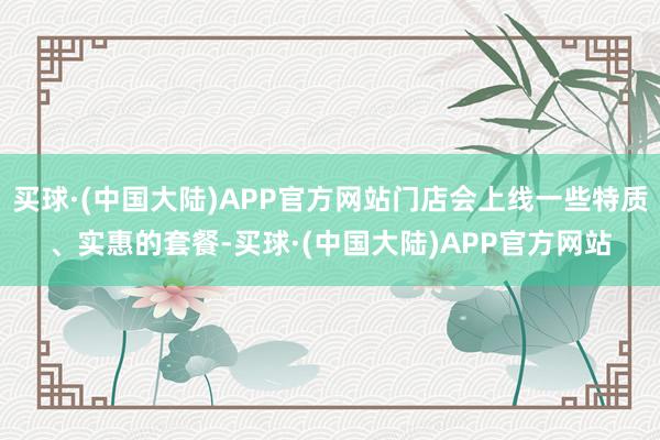 买球·(中国大陆)APP官方网站门店会上线一些特质、实惠的套餐-买球·(中国大陆)APP官方网站