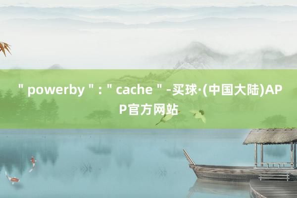 ＂powerby＂:＂cache＂-买球·(中国大陆)APP官方网站