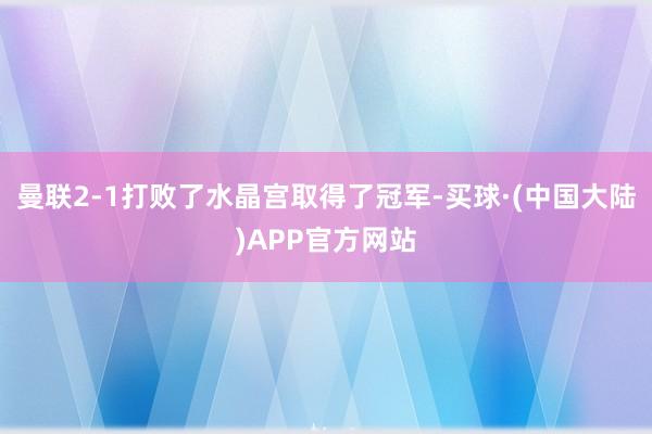 曼联2-1打败了水晶宫取得了冠军-买球·(中国大陆)APP官方网站