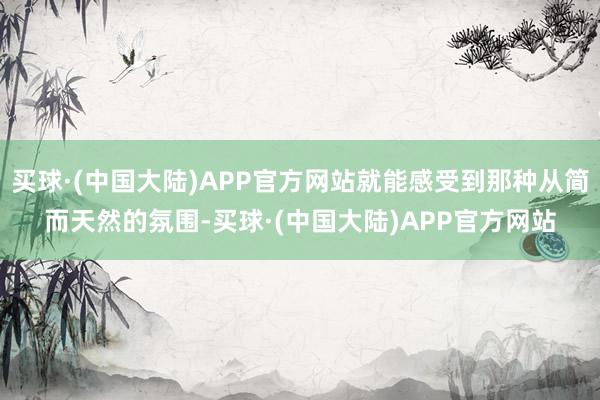 买球·(中国大陆)APP官方网站就能感受到那种从简而天然的氛围-买球·(中国大陆)APP官方网站